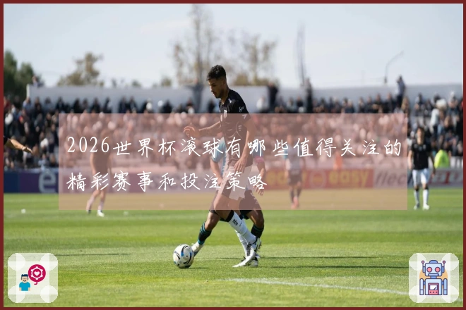 2026世界杯滚球有哪些值得关注的精彩赛事和投注策略